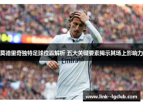 莫德里奇独特足球位置解析 五大关键要素揭示其场上影响力