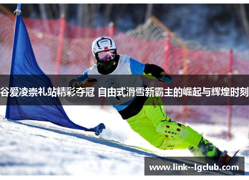 谷爱凌崇礼站精彩夺冠 自由式滑雪新霸主的崛起与辉煌时刻