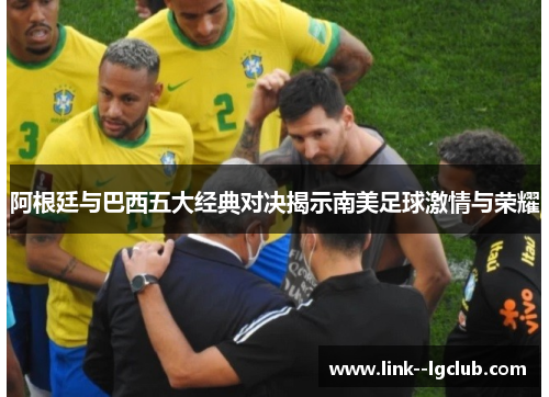 阿根廷与巴西五大经典对决揭示南美足球激情与荣耀