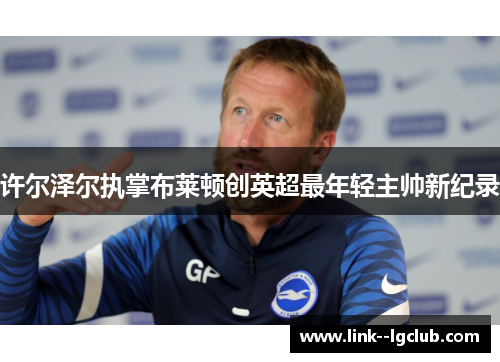 许尔泽尔执掌布莱顿创英超最年轻主帅新纪录 许尔泽尔执掌布莱顿创英超最年轻主帅新纪录