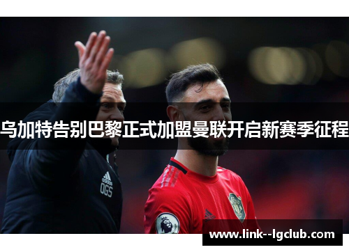 乌加特告别巴黎正式加盟曼联开启新赛季征程