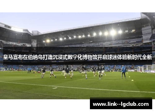 皇马宣布在伯纳乌打造沉浸式数字化博物馆开启球迷体验新时代全新